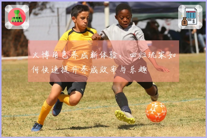 火博角色养成新体验，回归玩家如何快速提升养成效率与乐趣