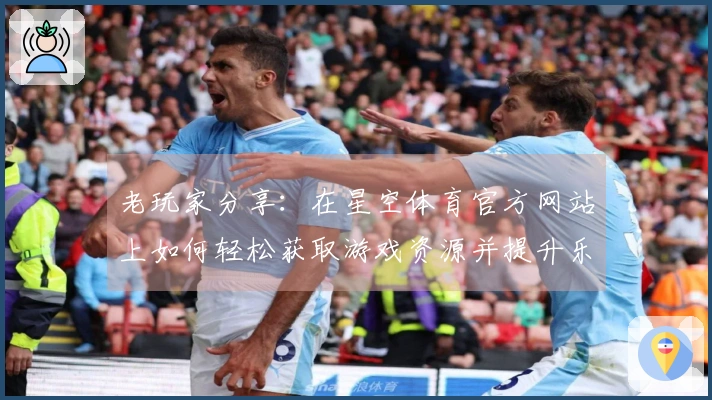 老玩家分享：在星空体育官方网站上如何轻松获取游戏资源并提升乐趣