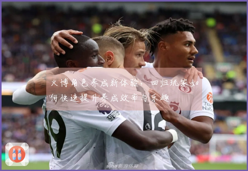 火博角色养成新体验，回归玩家如何快速提升养成效率与乐趣