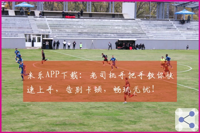 米乐APP下载：老司机手把手教你快速上手，告别卡顿，畅玩无忧！