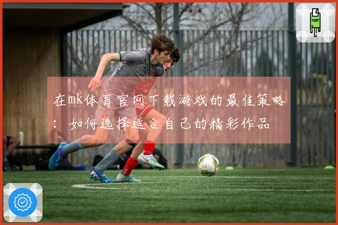 在mk体育官网下载游戏的最佳策略：如何选择适合自己的精彩作品