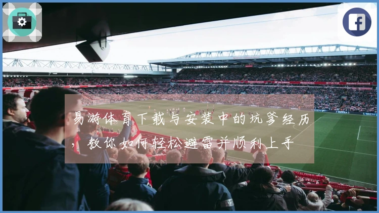 易游体育下载与安装中的坑爹经历，教你如何轻松避雷并顺利上手