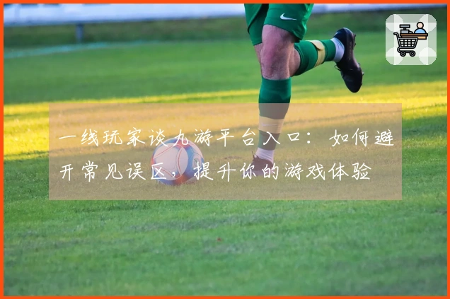 一线玩家谈九游平台入口：如何避开常见误区，提升你的游戏体验